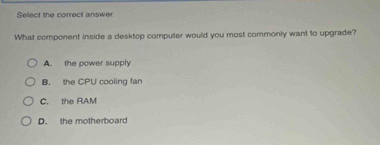 select the correct answer.\nwhat component inside a desktop computer would you most commonly want to upgrade?\na. the power supply\nb. the cpu cooling fan\nc. the ram\nd. the motherboard