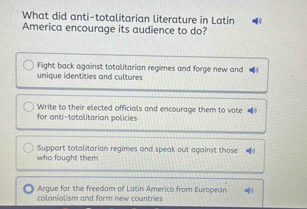what did anti - totalitarian literature in latin america encourage its audience to do?\nfight back against totalitarian regimes and forge new and unique identities and cultures\nwrite to their elected officials and encourage them to vote for anti - totalitarian policies\nsupport totalitarian regimes and speak out against those who fought them\nargue for the freedom of latin america from european colonialism and form new countries