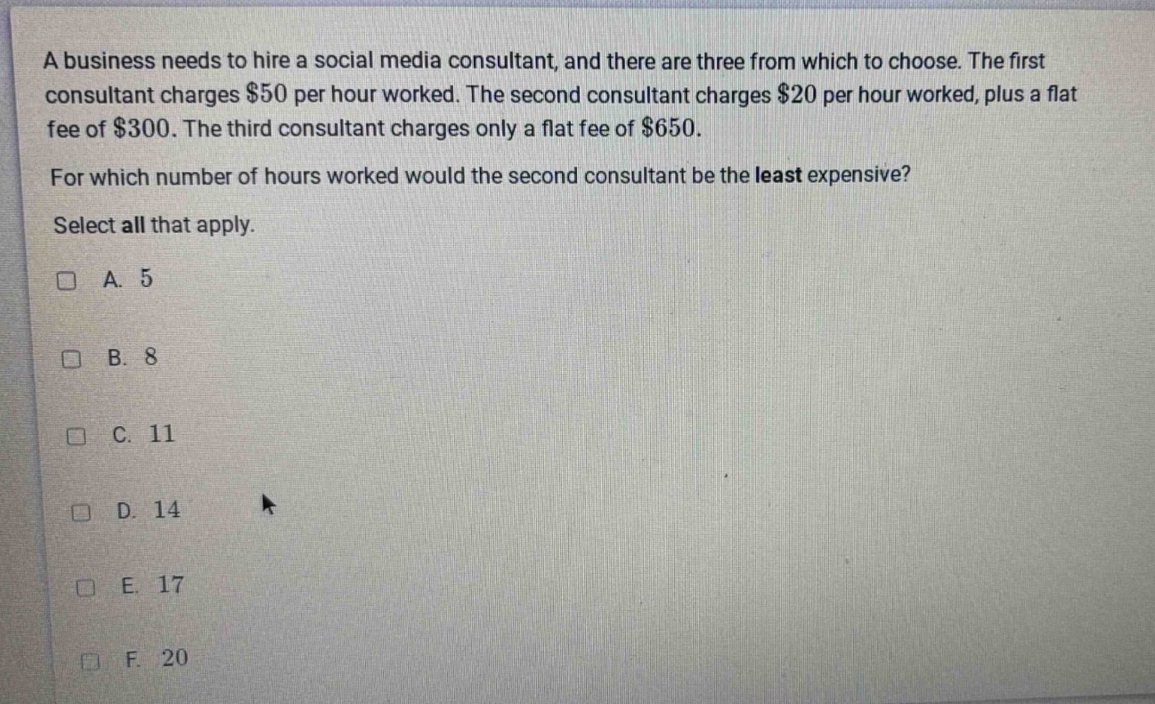 a business needs to hire a social media consultant, and there are three from which to choose. the first consultant charges $50 per hour worked. the second consultant charges $20 per hour worked, plus a flat fee of $300. the third consultant charges only a flat fee of $650. for which number of hours worked would the second consultant be the least expensive? select all that apply. a. 5 b. 8 c. 11 d. 14 e. 17 f. 20