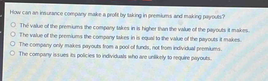 how can an insurance company make a profit by taking in premiums and making payouts?\no the value of the premiums the company takes in is higher than the value of the payouts it makes.\no the value of the premiums the company takes in is equal to the value of the payouts it makes.\no the company only makes payouts from a pool of funds, not from individual premiums.\no the company issues its policies to individuals who are unlikely to require payouts.