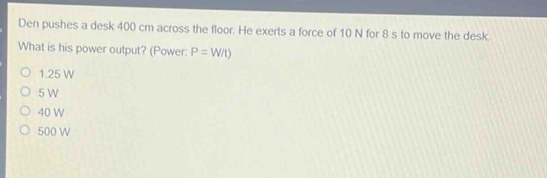 den pushes a desk 400 cm across the floor. he exerts a force of 10 n for 8 s to move the desk. what is his power output? (power: p = w/t)\n1.25 w\n5 w\n40 w\n500 w