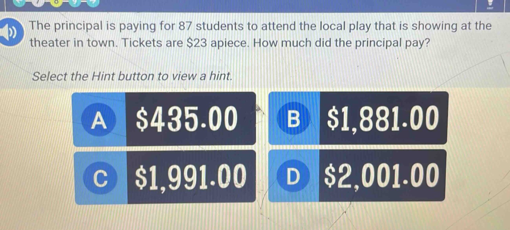the principal is paying for 87 students to attend the local play that is showing at the theater in town. tickets are $23 apiece. how much did the principal pay? select the hint button to view a hint. a $435.00 b $1,881.00 c $1,991.00 d $2,001.00