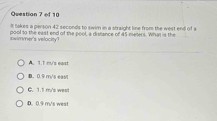 question 7 of 10\nit takes a person 42 seconds to swim in a straight line from the west end of a pool to the east end of the pool, a distance of 45 meters. what is the swimmers velocity?\n\na. 1.1 m/s east\nb. 0.9 m/s east\nc. 1.1 m/s west\nd. 0.9 m/s west