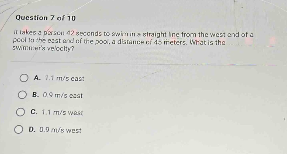 question 7 of 10\nit takes a person 42 seconds to swim in a straight line from the west end of a pool to the east end of the pool, a distance of 45 meters. what is the swimmers velocity?\na. 1.1 m/s east\nb. 0.9 m/s east\nc. 1.1 m/s west\nd. 0.9 m/s west