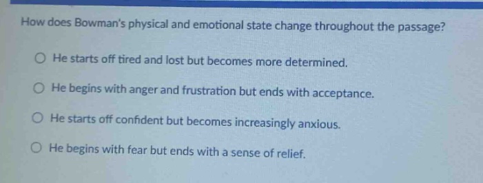 how does bowmans physical and emotional state change throughout the passage?\no he starts off tired and lost but becomes more determined.\no he begins with anger and frustration but ends with acceptance.\no he starts off confident but becomes increasingly anxious.\no he begins with fear but ends with a sense of relief.