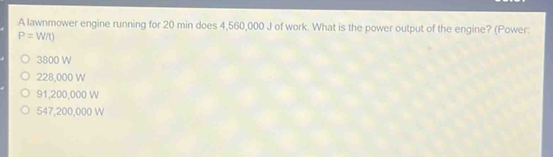 a lawnmower engine running for 20 min does 4,560,000 j of work. what is the power output of the engine? (power: p = w/t)\n3800 w\n228,000 w\n91,200,000 w\n547,200,000 w