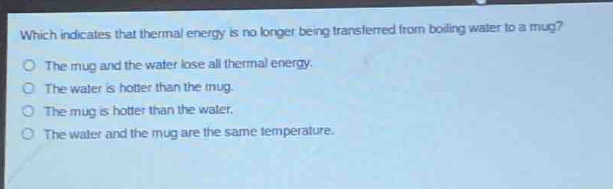 which indicates that thermal energy is no longer being transferred from boiling water to a mug?\no the mug and the water lose all thermal energy.\no the water is hotter than the mug.\no the mug is hotter than the water.\no the water and the mug are the same temperature.