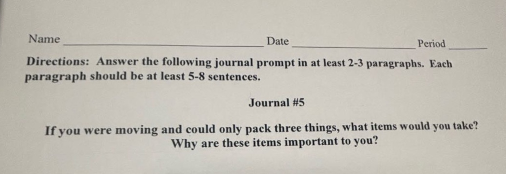 name ______________ date ______________ period ______________ directions: answer the following journal prompt in at least 2 - 3 paragraphs. each paragraph should be at least 5 - 8 sentences. journal #5 if you were moving and could only pack three things, what items would you take? why are these items important to you?