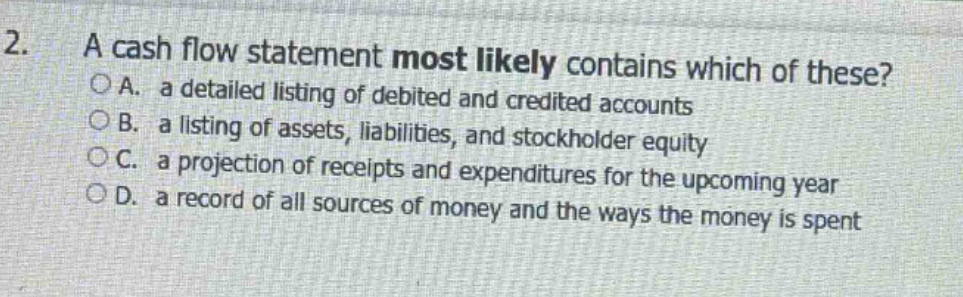 2. a cash flow statement most likely contains which of these?\n○a. a detailed listing of debited and credited accounts\n○b. a listing of assets, liabilities, and stockholder equity\n○c. a projection of receipts and expenditures for the upcoming year\n○d. a record of all sources of money and the ways the money is spent
