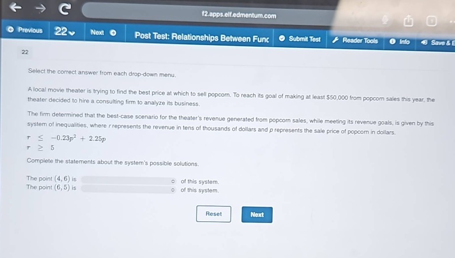 select the correct answer from each drop - down menu.\na local movie theater is trying to find the best price at which to sell popcorn. to reach its goal of making at least $50,000 from popcorn sales this year, the theater decided to hire a consulting firm to analyze its business.\nthe firm determined that the best - case scenario for the theaters revenue generated from popcorn sales, while meeting its revenue goals, is given by this system of inequalities, where $r$ represents the revenue in tens of thousands of dollars and $p$ represents the sale price of popcorn in dollars.\n$rleq - 0.23p^{2}+2.25p$\n$rgeq5$\ncomplete the statements about the systems possible solutions.\nthe point $(4,6)$ is \nthe point $(6,5)$ is