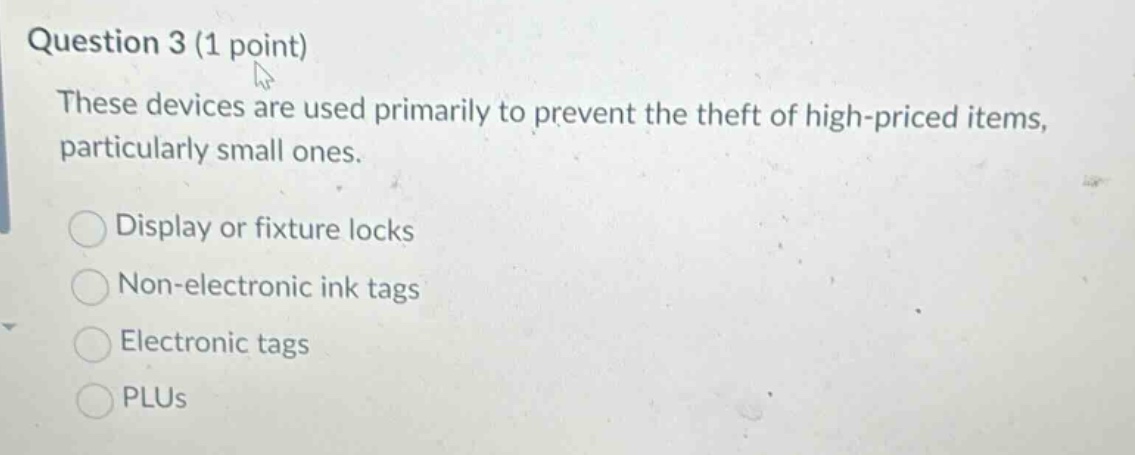 question 3 (1 point)\nthese devices are used primarily to prevent the theft of high - priced items, particularly small ones.\ndisplay or fixture locks\nnon - electronic ink tags\nelectronic tags\nplus