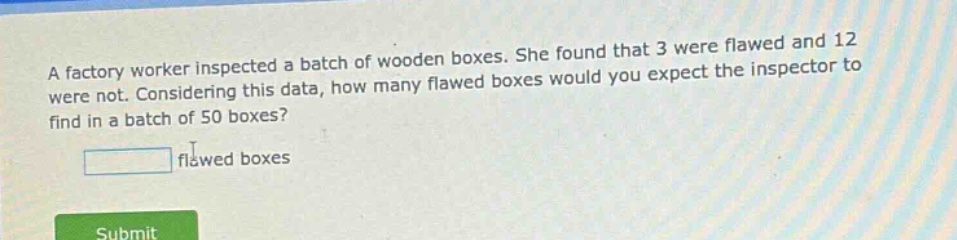 a factory worker inspected a batch of wooden boxes. she found that 3 were flawed and 12 were not. considering this data, how many flawed boxes would you expect the inspector to find in a batch of 50 boxes?\n\nflawed boxes
