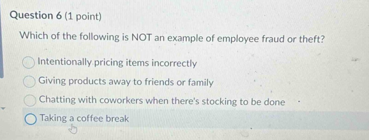 question 6 (1 point)\nwhich of the following is not an example of employee fraud or theft?\nintentionally pricing items incorrectly\ngiving products away to friends or family\nchatting with coworkers when theres stocking to be done\ntaking a coffee break