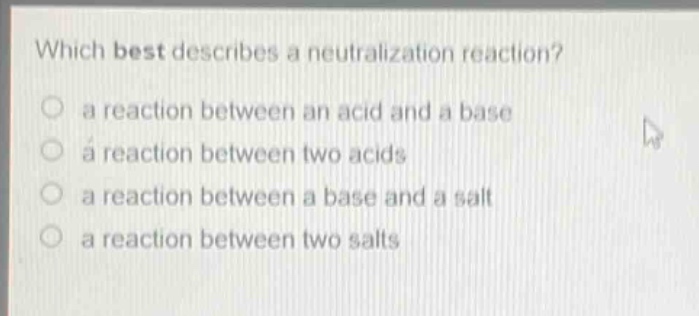 which best describes a neutralization reaction?\n a reaction between an acid and a base\n a reaction between two acids\n a reaction between a base and a salt\n a reaction between two salts