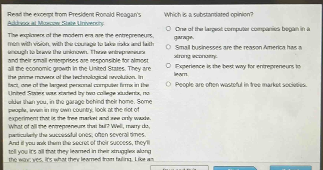 read the excerpt from president ronald reagans address at moscow state university. the explorers of the modern era are the entrepreneurs, men with vision, with the courage to take risks and faith enough to brave the unknown. these entrepreneurs and their small enterprises are responsible for almost all the economic growth in the united states. they are the prime movers of the technological revolution. in fact, one of the largest personal computer firms in the united states was started by two college students, no older than you, in the garage behind their home. some people, even in my own country, look at the riot of experiment that is the free market and see only waste. what of all the entrepreneurs that fail? well, many do, particularly the successful ones; often several times. and if you ask them the secret of their success, theyll tell you its all that they learned in their struggles along the way; yes, its what they learned from failing. like an\nwhich is a substantiated opinion?\none of the largest computer companies began in a garage.\nsmall businesses are the reason america has a strong economy.\nexperience is the best way for entrepreneurs to learn.\npeople are often wasteful in free - market societies.