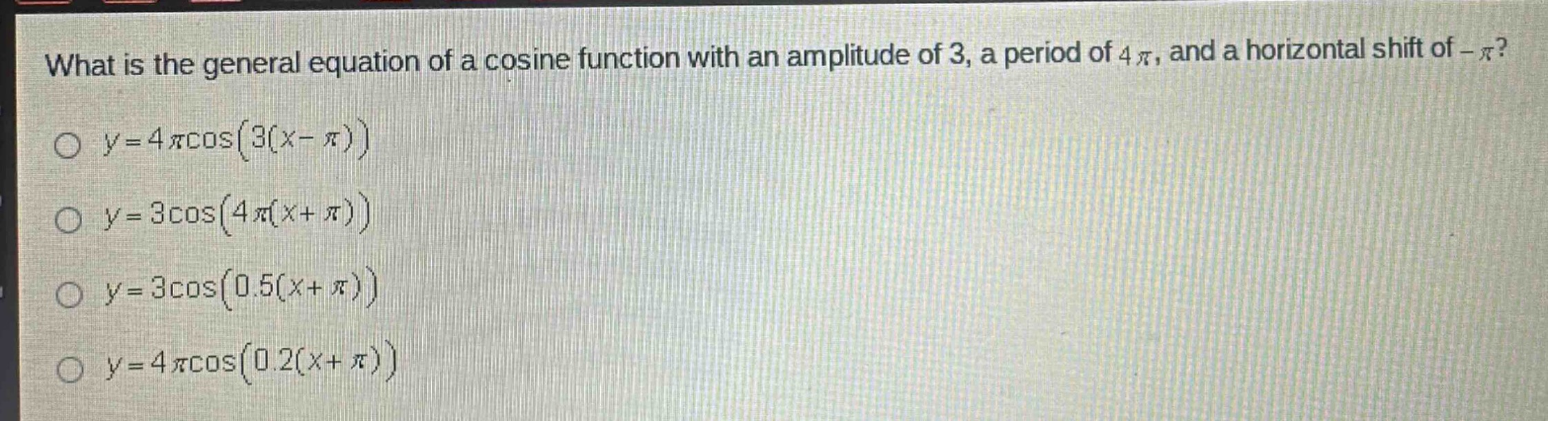 what is the general equation of a cosine function with an amplitude of 3, a period of 4π, and a horizontal shift of -π?\n○ y = 4πcos(3(x - π))\n○ y = 3cos(4π(x + π))\n○ y = 3cos(0.5(x + π))\n○ y = 4πcos(0.2(x + π))