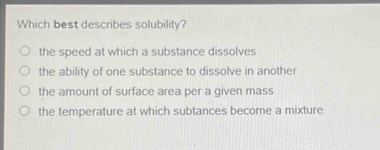 which best describes solubility?\n the speed at which a substance dissolves\n the ability of one substance to dissolve in another\n the amount of surface area per a given mass\n the temperature at which subtances become a mixture