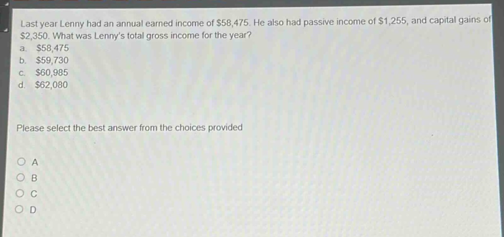 last year lenny had an annual earned income of $58,475. he also had passive income of $1,255, and capital gains of $2,350. what was lenny’s total gross income for the year?\na. $58,475\nb. $59,730\nc. $60,985\nd. $62,080\nplease select the best answer from the choices provided\no a\no b\no c\no d
