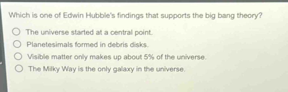 which is one of edwin hubble’s findings that supports the big bang theory?\nthe universe started at a central point.\nplanetesimals formed in debris disks.\nvisible matter only makes up about 5% of the universe.\nthe milky way is the only galaxy in the universe.