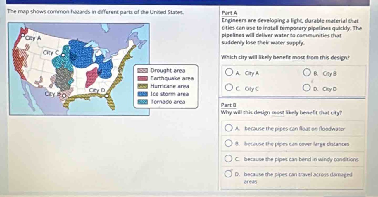 the map shows common hazards in different parts of the united states. part a engineers are developing a light, durable material that cities can use to install temporary pipelines quickly. the pipelines will deliver water to communities that suddenly lose their water supply. which city will likely benefit most from this design? a. city a b. city b c. city c d. city d part b why will this design most likely benefit that city? a. because the pipes can float on floodwater b. because the pipes can cover large distances c. because the pipes can bend in windy conditions d. because the pipes can travel across damaged areas
