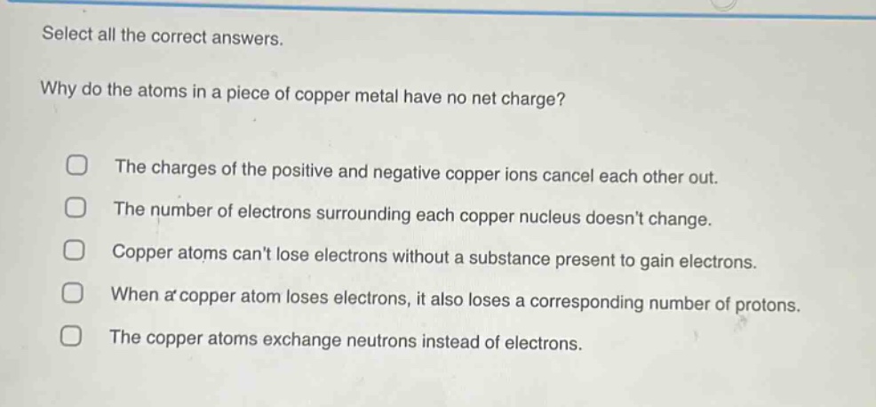 select all the correct answers.\nwhy do the atoms in a piece of copper metal have no net charge?\nthe charges of the positive and negative copper ions cancel each other out.\nthe number of electrons surrounding each copper nucleus doesnt change.\ncopper atoms cant lose electrons without a substance present to gain electrons.\nwhen a copper atom loses electrons, it also loses a corresponding number of protons.\nthe copper atoms exchange neutrons instead of electrons.