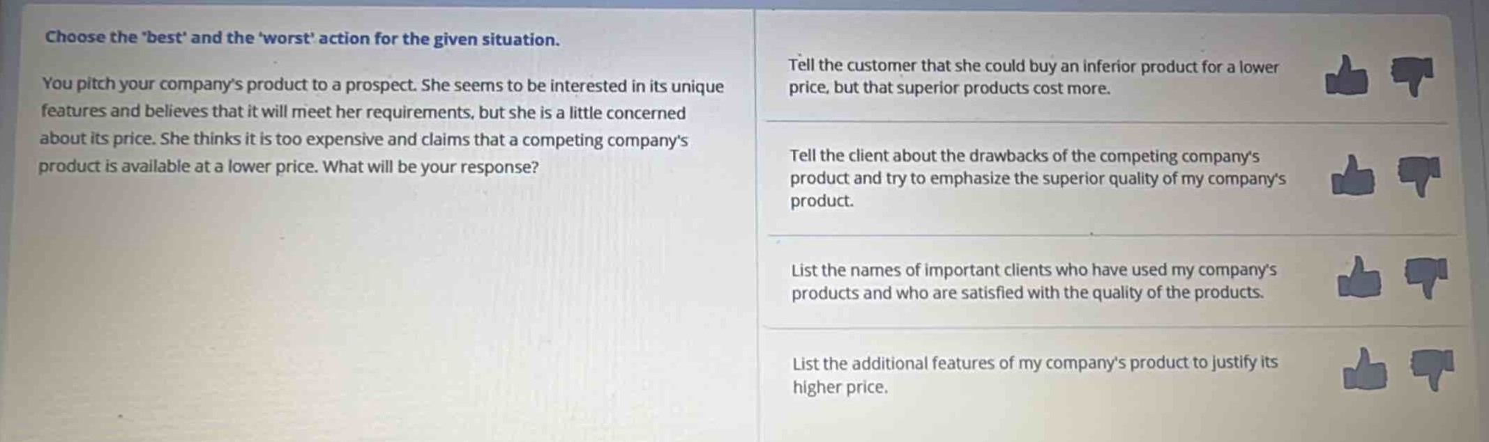 choose the best and the worst action for the given situation. you pitch your companys product to a prospect. she seems to be interested in its unique features and believes that it will meet her requirements, but she is a little concerned about its price. she thinks it is too expensive and claims that a competing companys product is available at a lower price. what will be your response? tell the customer that she could buy an inferior product for a lower price, but that superior products cost more. tell the client about the drawbacks of the competing companys product and try to emphasize the superior quality of my companys product. list the names of important clients who have used my companys products and who are satisfied with the quality of the products. list the additional features of my companys product to justify its higher price.