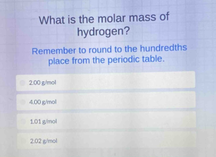 what is the molar mass of hydrogen? remember to round to the hundredths place from the periodic table. 2.00 g/mol 4.00 g/mol 1.01 g/mol 2.02 g/mol