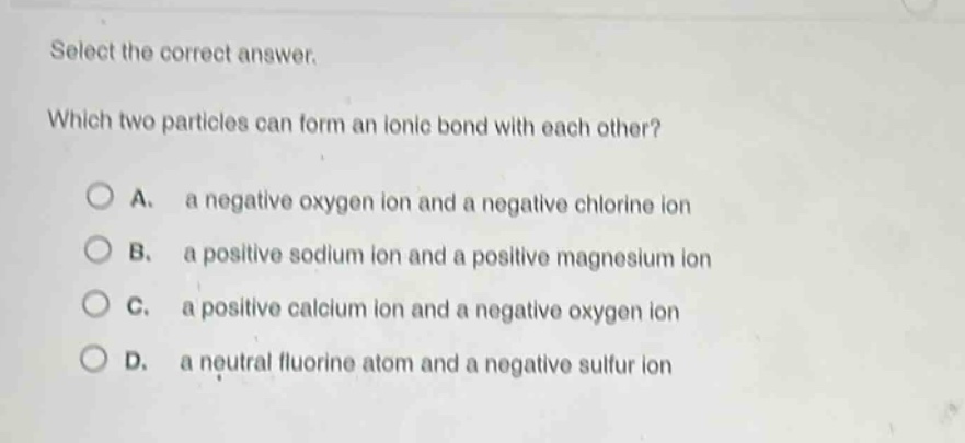 select the correct answer. which two particles can form an ionic bond with each other? a. a negative oxygen ion and a negative chlorine ion b. a positive sodium ion and a positive magnesium ion c. a positive calcium ion and a negative oxygen ion d. a neutral fluorine atom and a negative sulfur ion