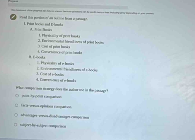 read this portion of an outline from a passage.\ni. print books and e - books\na. print books\n1. physicality of print books\n2. environmental friendliness of print books\n3. cost of print books\n4. convenience of print books\nb. e - books\n1. physicality of e - books\n2. environmental friendliness of e - books\n3. cost of e - books\n4. convenience of e - books\nwhat comparison strategy does the author use in the passage?\npoint - by - point comparison\nfacts - versus - opinions comparison\nadvantages - versus - disadvantages comparison\nsubject - by - subject comparison