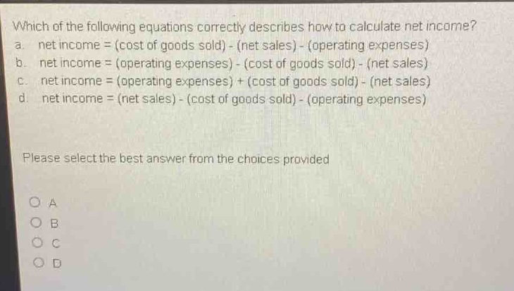 which of the following equations correctly describes how to calculate net income?\na. net income = (cost of goods sold) - (net sales) - (operating expenses)\nb. net income = (operating expenses) - (cost of goods sold) - (net sales)\nc. net income = (operating expenses) + (cost of goods sold) - (net sales)\nd. net income = (net sales) - (cost of goods sold) - (operating expenses)\nplease select the best answer from the choices provided\no a\no b\no c\no d
