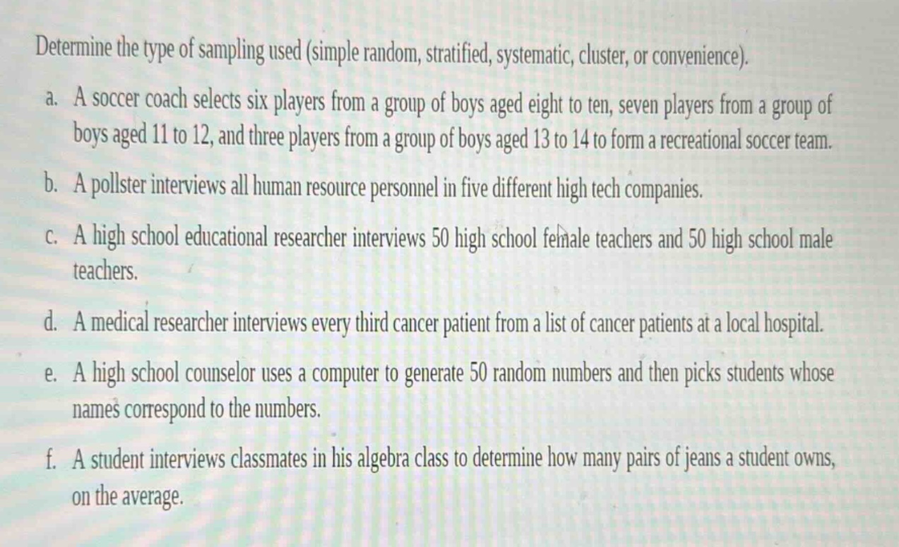 determine the type of sampling used (simple random, stratified, systematic, cluster, or convenience).\na. a soccer coach selects six players from a group of boys aged eight to ten, seven players from a group of boys aged 11 to 12, and three players from a group of boys aged 13 to 14 to form a recreational soccer team.\nb. a pollster interviews all human resource personnel in five different high - tech companies.\nc. a high school educational researcher interviews 50 high school female teachers and 50 high school male teachers.\nd. a medical researcher interviews every third cancer patient from a list of cancer patients at a local hospital.\ne. a high school counselor uses a computer to generate 50 random numbers and then picks students whose names correspond to the numbers.\nf. a student interviews classmates in his algebra class to determine how many pairs of jeans a student owns, on the average.