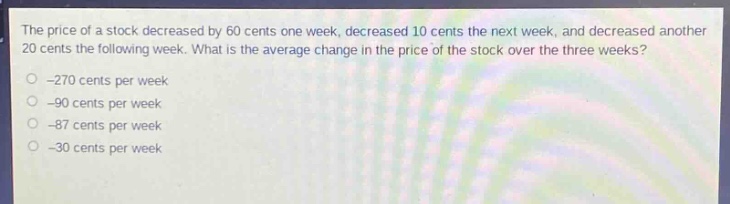 the price of a stock decreased by 60 cents one week, decreased 10 cents the next week, and decreased another 20 cents the following week. what is the average change in the price of the stock over the three weeks?\n-270 cents per week\n-90 cents per week\n-87 cents per week\n-30 cents per week