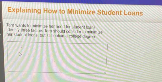 explaining how to minimize student loans\ntara wants to minimize her need for student loans. identify three factors tara should consider to minimize her student loans, but still obtain a college degree.