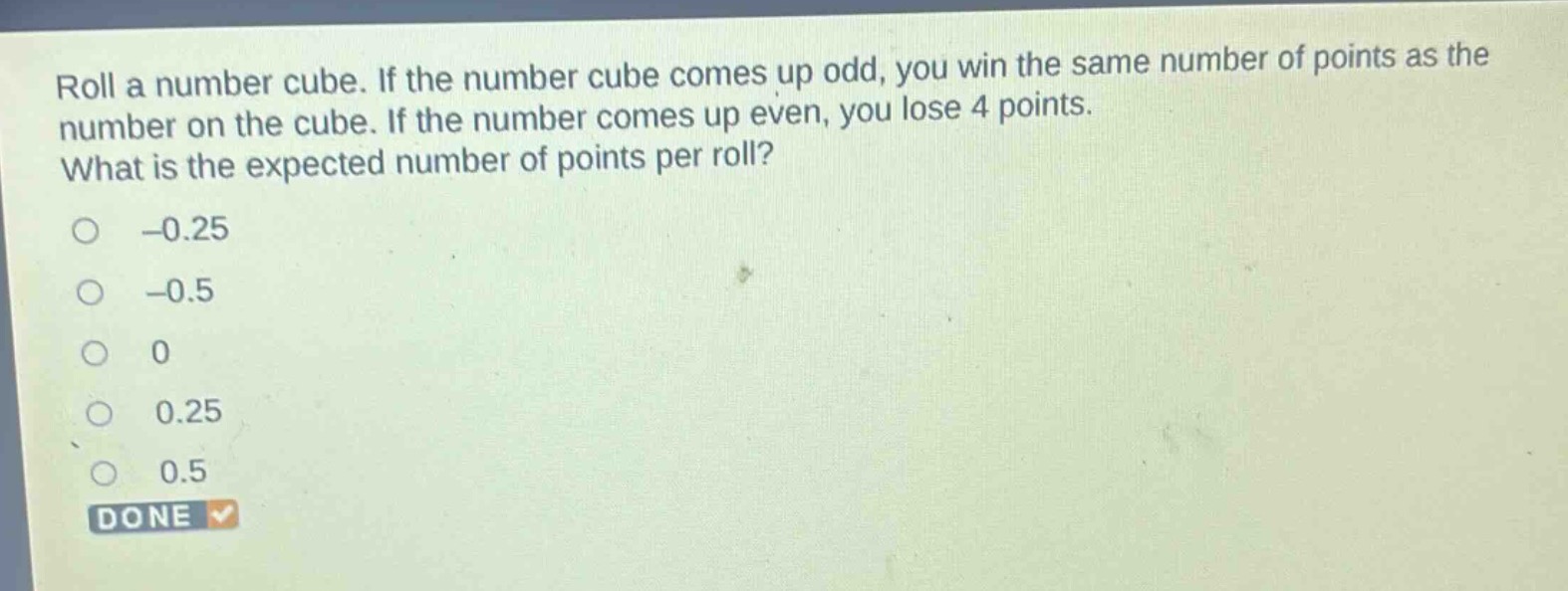 roll a number cube. if the number cube comes up odd, you win the same number of points as the number on the cube. if the number comes up even, you lose 4 points. what is the expected number of points per roll?\n-0.25\n-0.5\n0\n0.25\n0.5\ndone