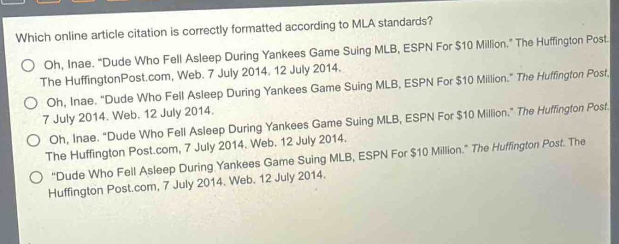 which online article citation is correctly formatted according to mla standards?\noh, inae. “dude who fell asleep during yankees game suing mlb, espn for $10 million.” the huffington post. the huffingtonpost.com, web. 7 july 2014. 12 july 2014.\noh, inae. “dude who fell asleep during yankees game suing mlb, espn for $10 million.” the huffington post. 7 july 2014. web. 12 july 2014.\noh, inae. “dude who fell asleep during yankees game suing mlb, espn for $10 million.” the huffington post. the huffington post.com, 7 july 2014. web. 12 july 2014.\n“dude who fell asleep during yankees game suing mlb, espn for $10 million.” the huffington post. the huffington post.com, 7 july 2014. web. 12 july 2014.