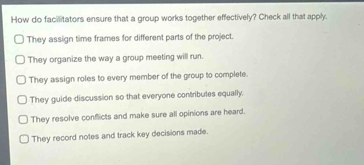 how do facilitators ensure that a group works together effectively? check all that apply.\nthey assign time frames for different parts of the project.\nthey organize the way a group meeting will run.\nthey assign roles to every member of the group to complete.\nthey guide discussion so that everyone contributes equally.\nthey resolve conflicts and make sure all opinions are heard.\nthey record notes and track key decisions made.