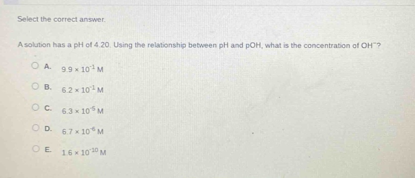 select the correct answer.\na solution has a ph of 4.20. using the relationship between ph and poh, what is the concentration of oh⁻?\na. 9.9×10⁻¹ m\nb. 6.2×10⁻¹ m\nc. 6.3×10⁻⁵ m\nd. 6.7×10⁻⁶ m\ne. 1.6×10⁻¹⁰ m