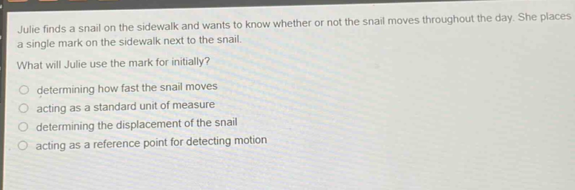 julie finds a snail on the sidewalk and wants to know whether or not the snail moves throughout the day. she places a single mark on the sidewalk next to the snail.\nwhat will julie use the mark for initially?\n○ determining how fast the snail moves\n○ acting as a standard unit of measure\n○ determining the displacement of the snail\n○ acting as a reference point for detecting motion