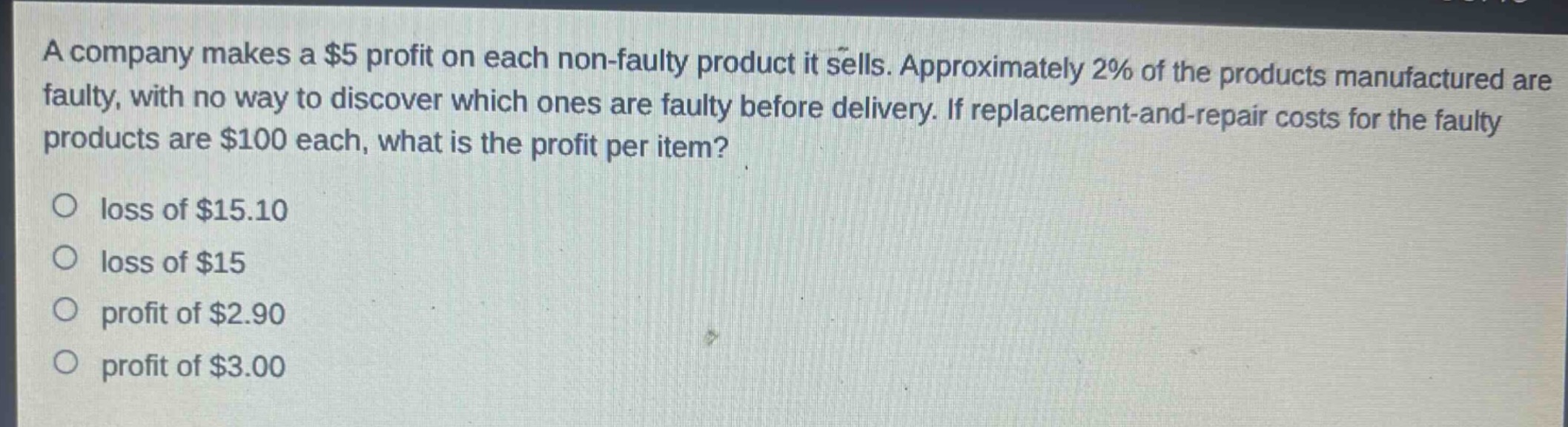 a company makes a $5 profit on each non - faulty product it sells. approximately 2% of the products manufactured are faulty, with no way to discover which ones are faulty before delivery. if replacement - and - repair costs for the faulty products are $100 each, what is the profit per item?\no loss of $15.10\no loss of $15\no profit of $2.90\no profit of $3.00