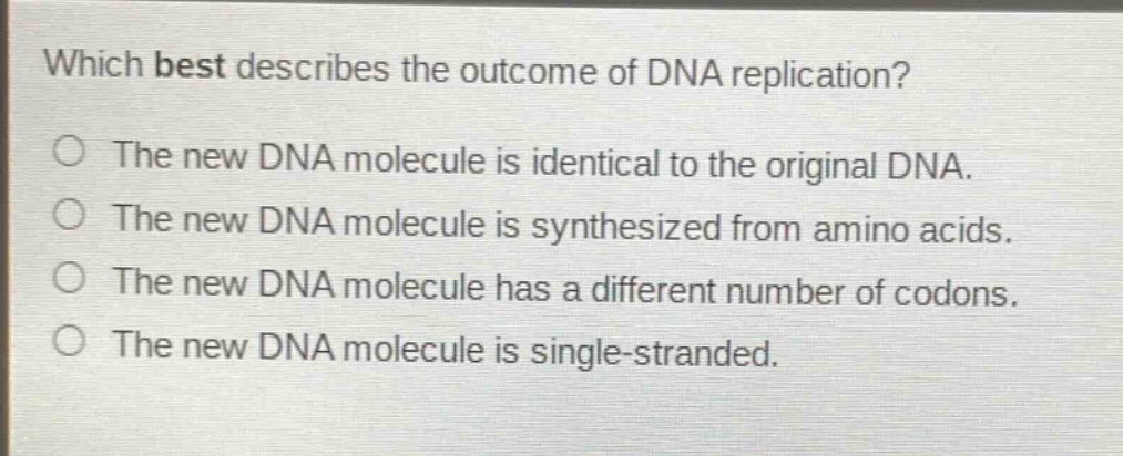 which best describes the outcome of dna replication?\no the new dna molecule is identical to the original dna.\no the new dna molecule is synthesized from amino acids.\no the new dna molecule has a different number of codons.\no the new dna molecule is single - stranded.