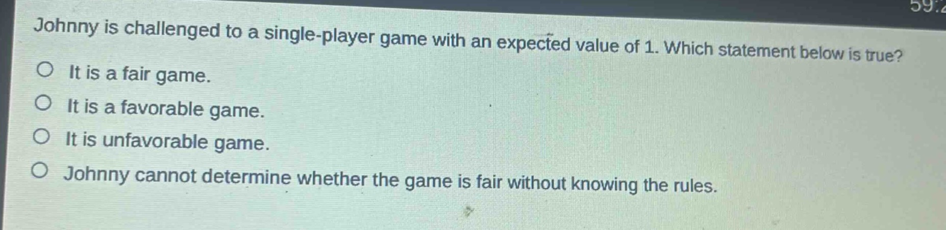 johnny is challenged to a single - player game with an expected value of 1. which statement below is true?\no it is a fair game.\no it is a favorable game.\no it is unfavorable game.\no johnny cannot determine whether the game is fair without knowing the rules.