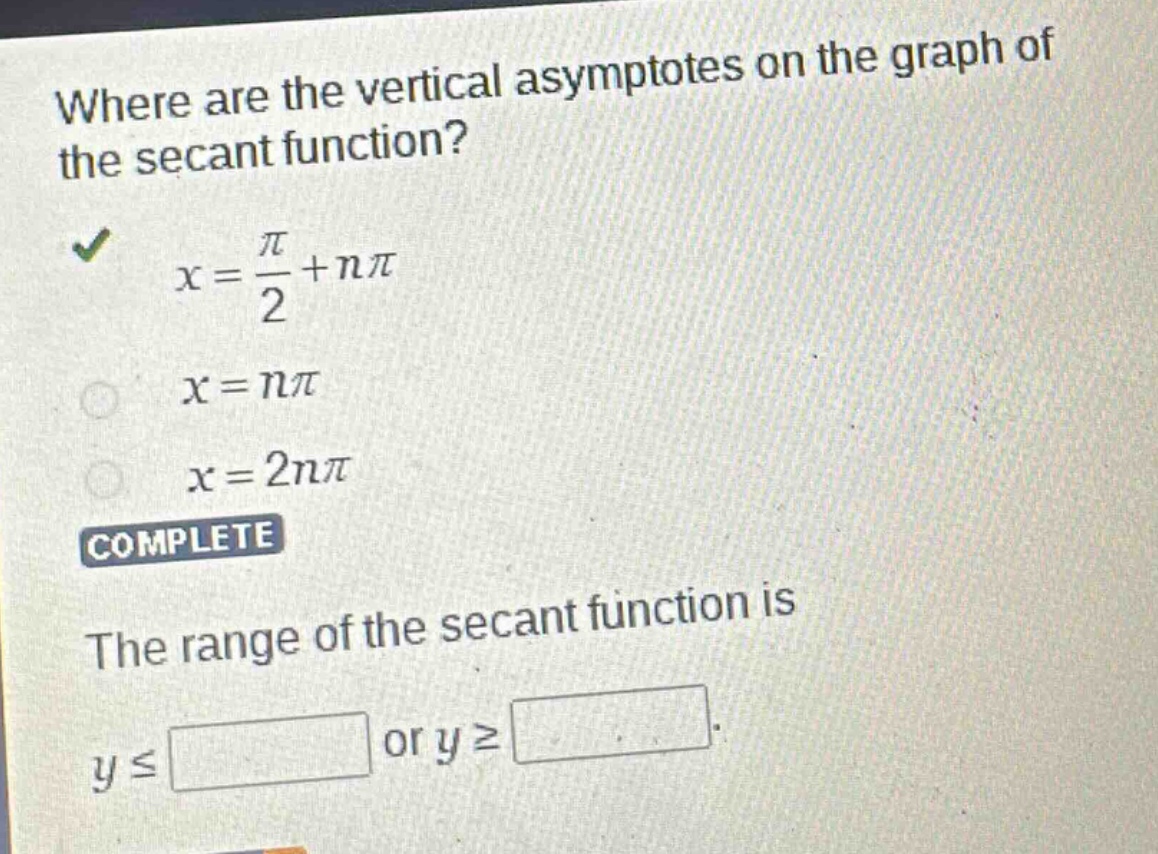 where are the vertical asymptotes on the graph of the secant function?\n$x = \\frac{\\pi}{2}+n\\pi$\n$x = n\\pi$\n$x = 2n\\pi$\ncomplete\nthe range of the secant function is\n$y\\leq\\square$ or $y\\geq\\square$.