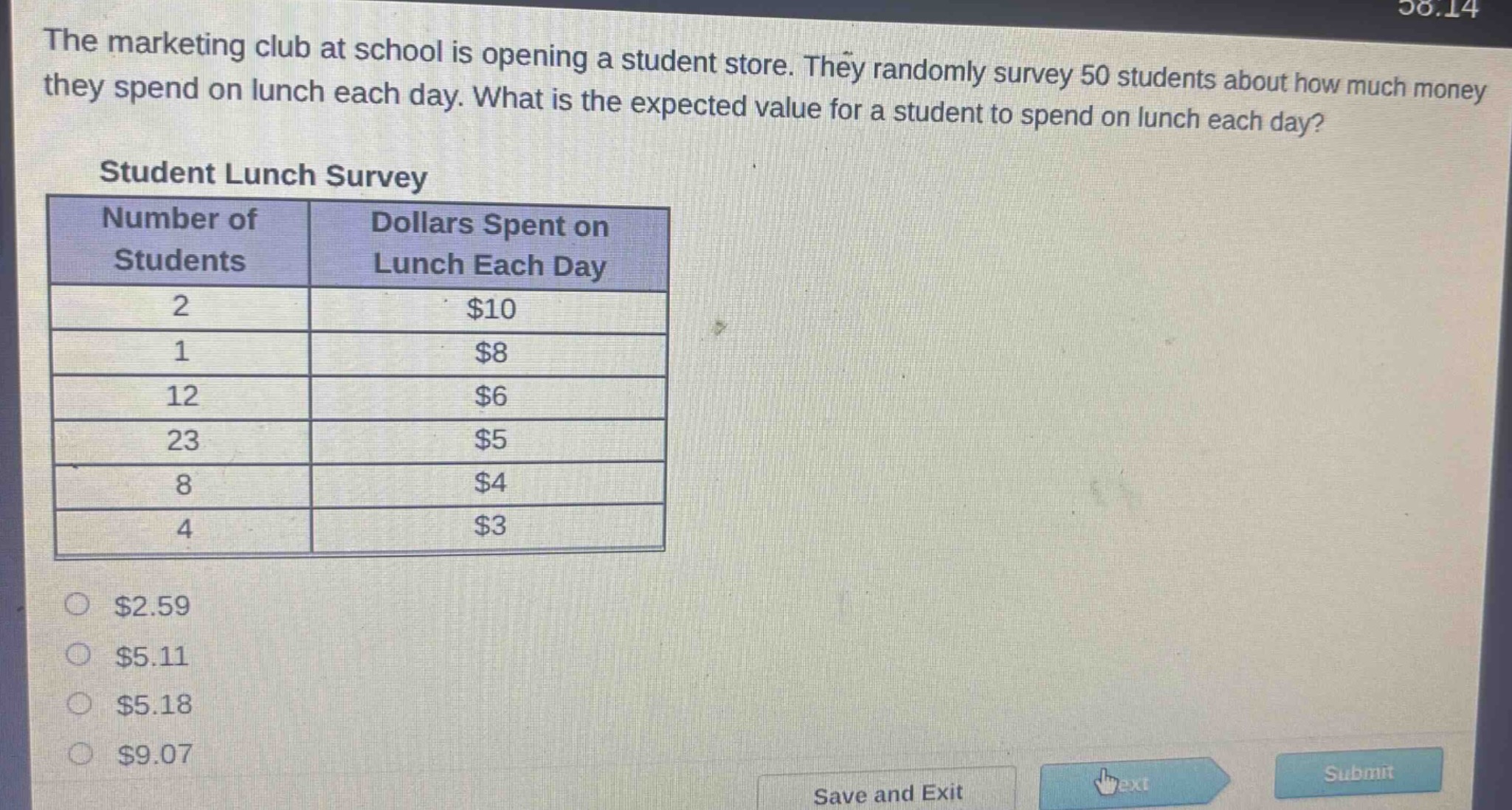 the marketing club at school is opening a student store. they randomly survey 50 students about how much money they spend on lunch each day. what is the expected value for a student to spend on lunch each day?\nstudent lunch survey\n|number of students|dollars spent on lunch each day|\n|----|----|\n|2|$10|\n|1|$8|\n|12|$6|\n|23|$5|\n|8|$4|\n|4|$3|\n$2.59\n$5.11\n$5.18\n$9.07