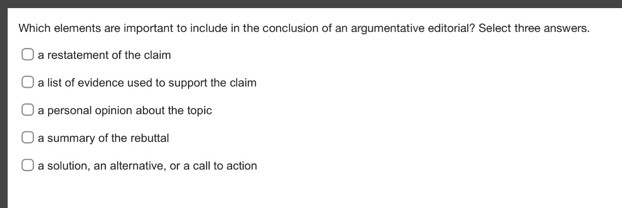 which elements are important to include in the conclusion of an argumentative editorial? select three answers.\na restatement of the claim\na list of evidence used to support the claim\na personal opinion about the topic\na summary of the rebuttal\na solution, an alternative, or a call to action
