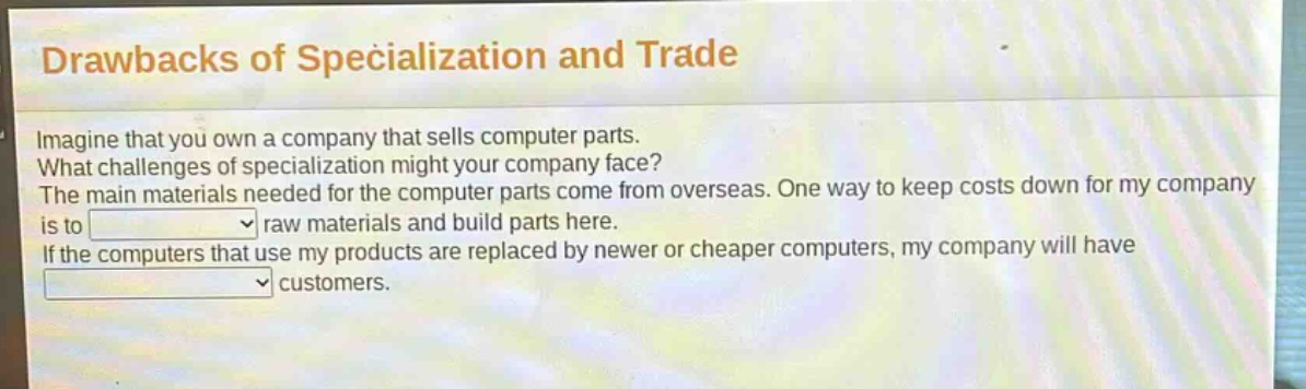 drawbacks of specialization and trade\nimagine that you own a company that sells computer parts.\nwhat challenges of specialization might your company face?\nthe main materials needed for the computer parts come from overseas. one way to keep costs down for my company is to \nraw materials and build parts here.\nif the computers that use my products are replaced by newer or cheaper computers, my company will have \ncustomers.