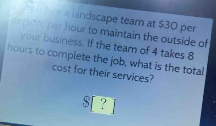 you hire a landscape team at $30 per person, per hour to maintain the outside of your business. if the team of 4 takes 8 hours to complete the job, what is the total cost for their services? $?