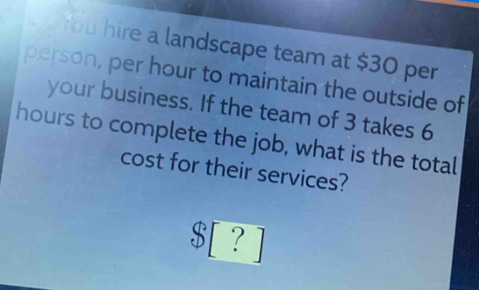you hire a landscape team at $30 per person, per hour to maintain the outside of your business. if the team of 3 takes 6 hours to complete the job, what is the total cost for their services? $?