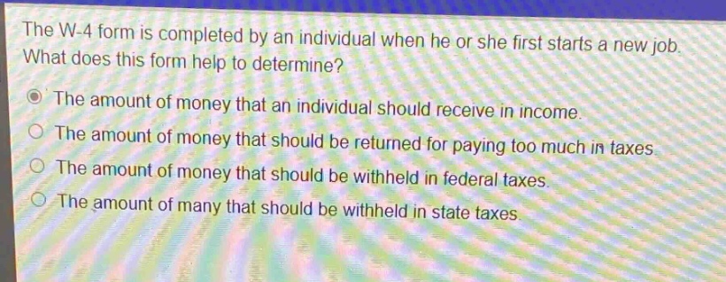 the w - 4 form is completed by an individual when he or she first starts a new job. what does this form help to determine?\nthe amount of money that an individual should receive in income.\nthe amount of money that should be returned for paying too much in taxes.\nthe amount of money that should be withheld in federal taxes.\nthe amount of many that should be withheld in state taxes.