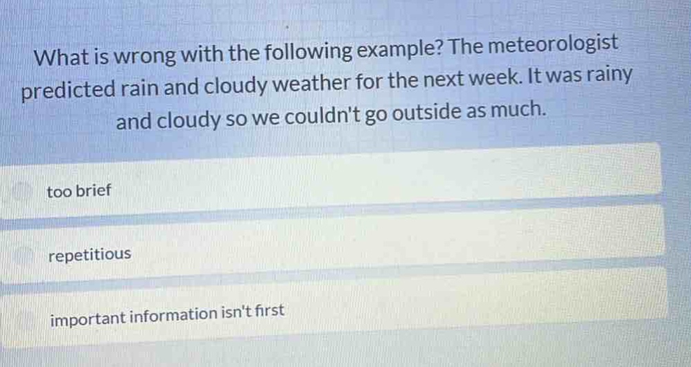 what is wrong with the following example? the meteorologist predicted rain and cloudy weather for the next week. it was rainy and cloudy so we couldnt go outside as much.\ntoo brief\nrepetitious\nimportant information isnt first