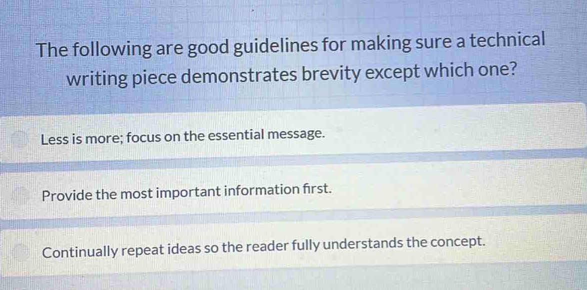 the following are good guidelines for making sure a technical writing piece demonstrates brevity except which one?\nless is more; focus on the essential message.\nprovide the most important information first.\ncontinually repeat ideas so the reader fully understands the concept.